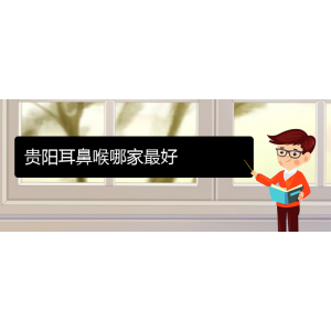 (貴陽耳鼻喉?？漆t(yī)院掛號)貴陽耳鼻喉哪家最好