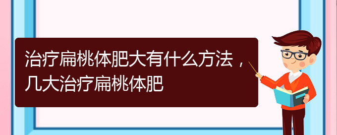 (貴陽治打鼾厲害的醫(yī)院)治療扁桃體肥大有什么方法，幾大治療扁桃體肥(圖1)