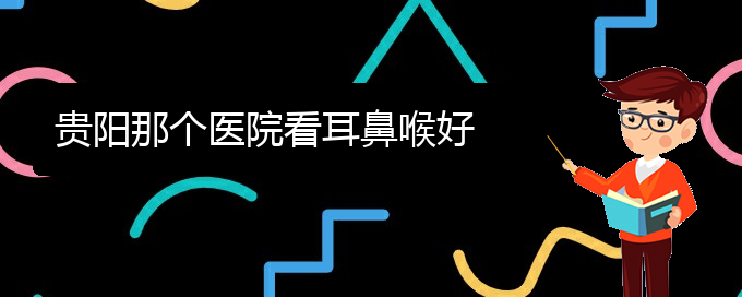 (貴陽看耳聾哪家醫(yī)院比較好)貴陽那個醫(yī)院看耳鼻喉好(圖1)